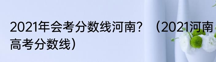 2021年会考分数线河南？（2021河南高考分数线）