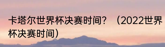 卡塔尔世界杯决赛时间？（2022世界杯决赛时间）