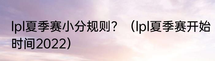 lpl夏季赛小分规则？（lpl夏季赛开始时间2022）