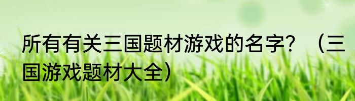 所有有关三国题材游戏的名字？（三国游戏题材大全）