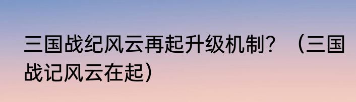 三国战纪风云再起升级机制？（三国战记风云在起）