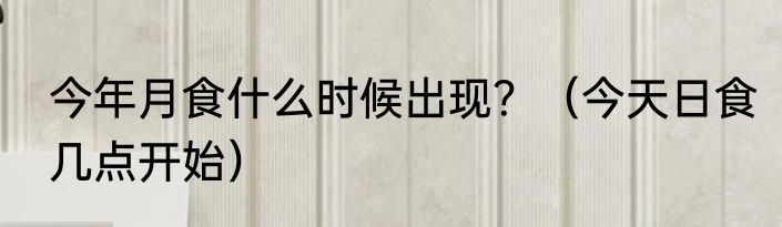 今年月食什么时候出现？（今天日食几点开始）