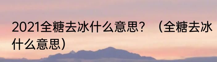 2021全糖去冰什么意思？（全糖去冰什么意思）