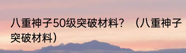 八重神子50级突破材料？（八重神子突破材料）