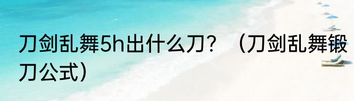 刀剑乱舞5h出什么刀？（刀剑乱舞锻刀公式）