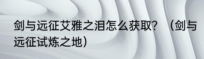 剑与远征艾雅之泪怎么获取？（剑与远征试炼之地）