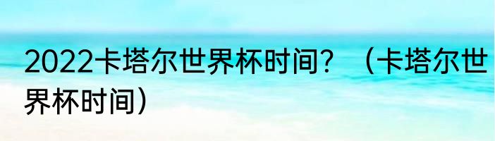 2022卡塔尔世界杯时间？（卡塔尔世界杯时间）