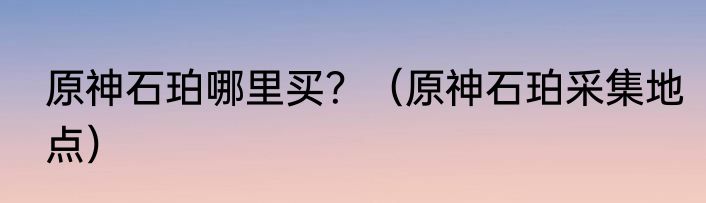 原神石珀哪里买？（原神石珀采集地点）