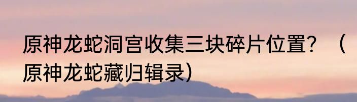 原神龙蛇洞宫收集三块碎片位置？（原神龙蛇藏归辑录）