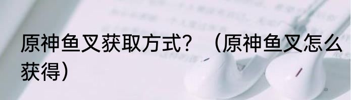 原神鱼叉获取方式？（原神鱼叉怎么获得）