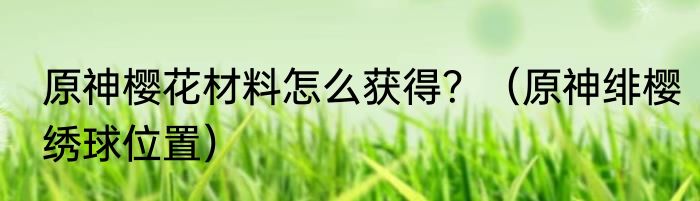 原神樱花材料怎么获得？（原神绯樱绣球位置）