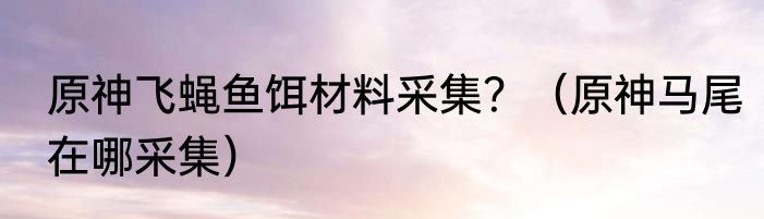 原神飞蝇鱼饵材料采集？（原神马尾在哪采集）
