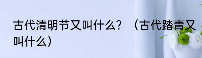 古代清明节又叫什么？（古代踏青又叫什么）