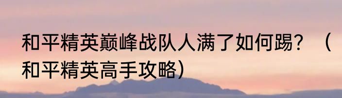 和平精英巅峰战队人满了如何踢？（和平精英高手攻略）