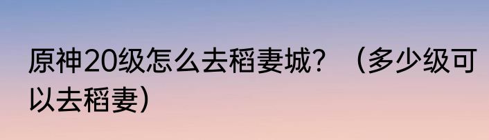 原神20级怎么去稻妻城？（多少级可以去稻妻）