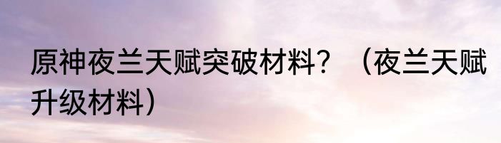 原神夜兰天赋突破材料？（夜兰天赋升级材料）