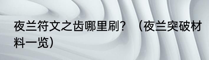夜兰符文之齿哪里刷？（夜兰突破材料一览）