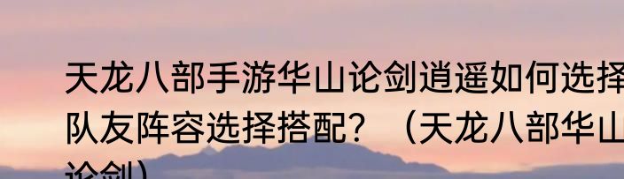 天龙八部手游华山论剑逍遥如何选择队友阵容选择搭配？（天龙八部华山论剑）