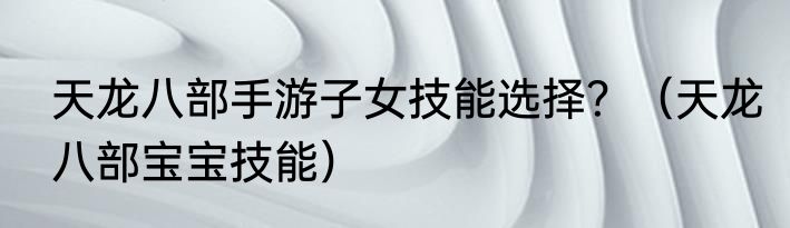天龙八部手游子女技能选择？（天龙八部宝宝技能）