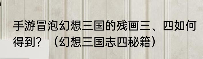 手游冒泡幻想三国的残画三、四如何得到？（幻想三国志四秘籍）