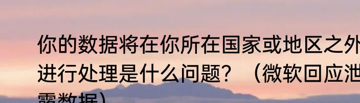 你的数据将在你所在国家或地区之外进行处理是什么问题？（微软回应泄露数据）