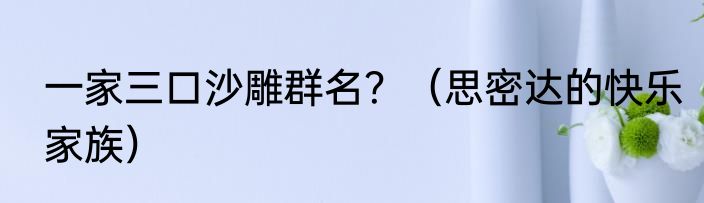 一家三口沙雕群名？（思密达的快乐家族）