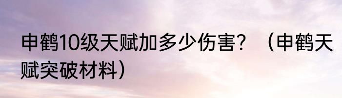 申鹤10级天赋加多少伤害？（申鹤天赋突破材料）