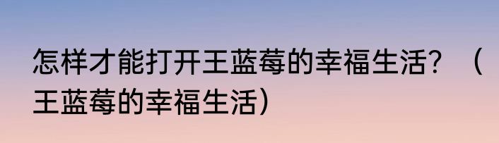 怎样才能打开王蓝莓的幸福生活？（王蓝莓的幸福生活）