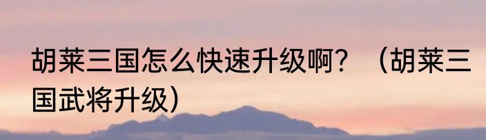 胡莱三国怎么快速升级啊？（胡莱三国武将升级）
