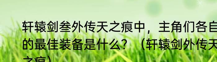 轩辕剑叁外传天之痕中，主角们各自的最佳装备是什么？（轩辕剑外传天之痕）