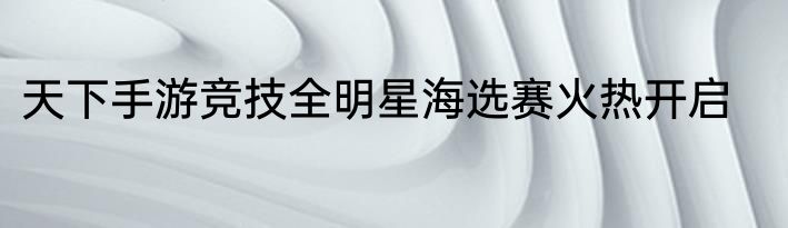 天下手游竞技全明星海选赛火热开启