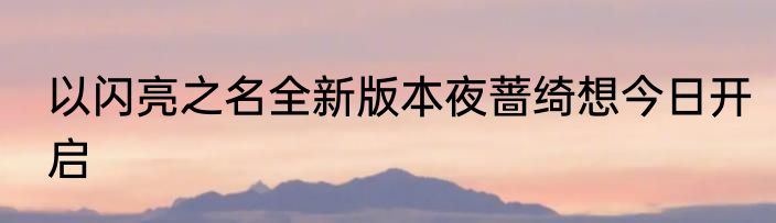 以闪亮之名全新版本夜蔷绮想今日开启