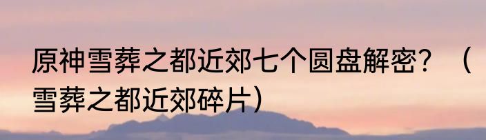 原神雪葬之都近郊七个圆盘解密？（雪葬之都近郊碎片）