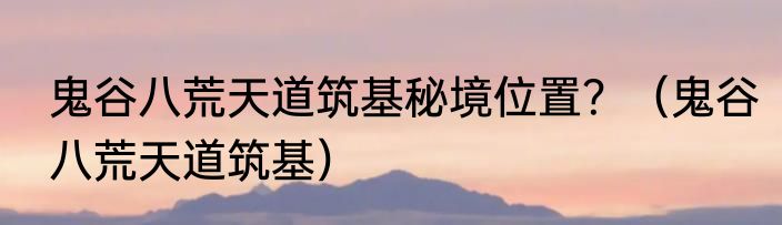 鬼谷八荒天道筑基秘境位置？（鬼谷八荒天道筑基）