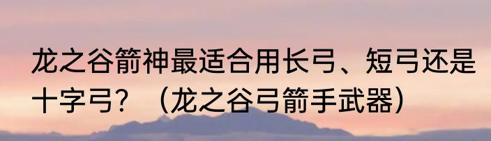 龙之谷箭神最适合用长弓、短弓还是十字弓？（龙之谷弓箭手武器）