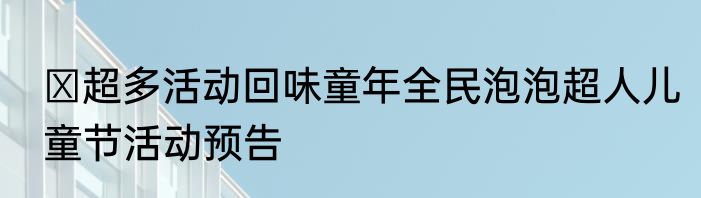 ​超多活动回味童年全民泡泡超人儿童节活动预告
