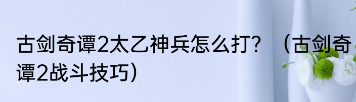 古剑奇谭2太乙神兵怎么打？（古剑奇谭2战斗技巧）