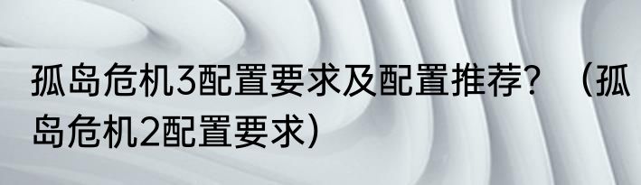 孤岛危机3配置要求及配置推荐？（孤岛危机2配置要求）