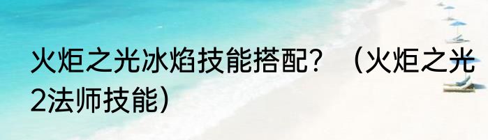 火炬之光冰焰技能搭配？（火炬之光2法师技能）