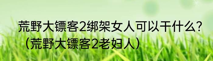 荒野大镖客2绑架女人可以干什么？（荒野大镖客2老妇人）