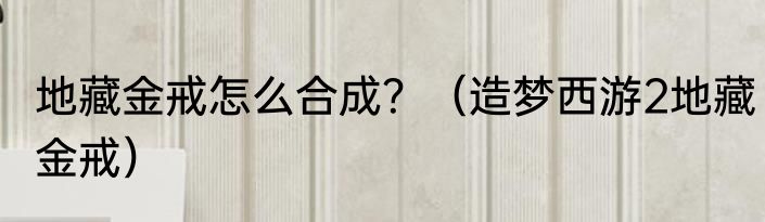 地藏金戒怎么合成？（造梦西游2地藏金戒）
