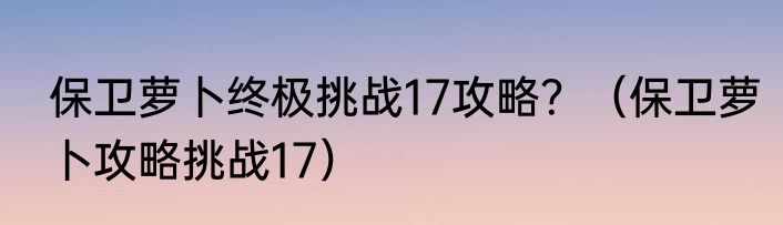 保卫萝卜终极挑战17攻略？（保卫萝卜攻略挑战17）