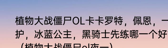 植物大战僵尸OL卡卡罗特，佩恩，一护，冰蓝公主，黑骑士先练哪一个好？（植物大战僵尸ol夜一）