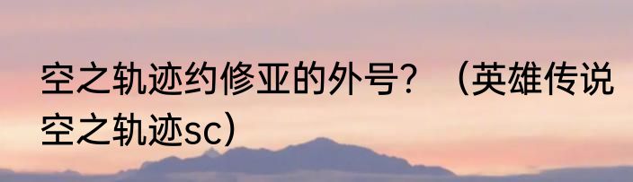 空之轨迹约修亚的外号？（英雄传说空之轨迹sc）