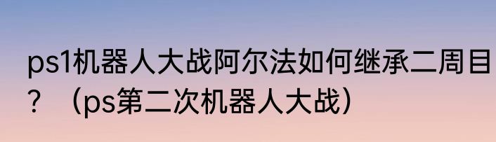ps1机器人大战阿尔法如何继承二周目？（ps第二次机器人大战）