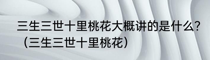 三生三世十里桃花大概讲的是什么？（三生三世十里桃花）