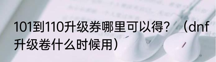 101到110升级券哪里可以得？（dnf升级卷什么时候用）