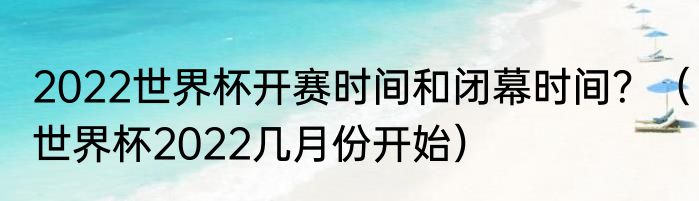 2022世界杯开赛时间和闭幕时间？（世界杯2022几月份开始）