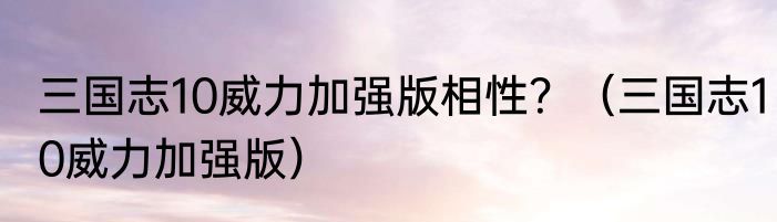 三国志10威力加强版相性？（三国志10威力加强版）