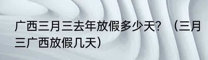 广西三月三去年放假多少天？（三月三广西放假几天）